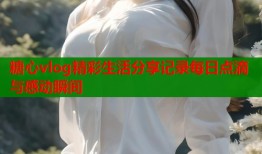 糖心vlog精彩生活分享记录每日点滴与感动瞬间