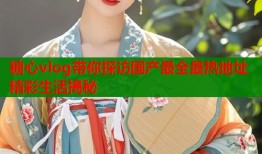 糖心vlog带你探访国产最全最热地址精彩生活揭秘