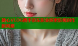 糖心VLOG携手京东影业探索影视创作新风潮