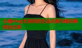心糖vlog女演员的生活点滴与精彩瞬间全记录