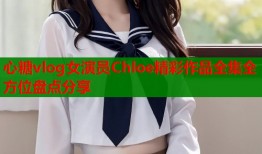 心糖vlog女演员Chloe精彩作品全集全方位盘点分享