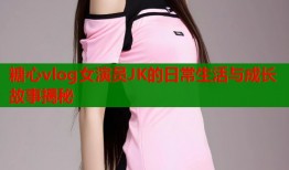 糖心vlog女演员JK的日常生活与成长故事揭秘