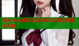 糖心vlog精彩生活分享与日常记录精彩不断