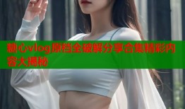 糖心vlog原档全破解分享合集精彩内容大揭秘