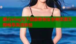 糖心vlog污下载最新地址全网资源无限畅享高清体验