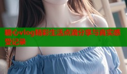 糖心vlog精彩生活点滴分享与真实感受记录