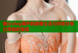 糖心vlog葫芦的甜蜜生活与创意分享日常精彩集锦