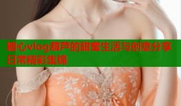 糖心vlog葫芦的甜蜜生活与创意分享日常精彩集锦