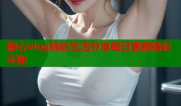 糖心vlog精彩生活分享每日更新精彩不断