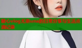 糖心vlog尤奈una的日常分享与生活点滴记录