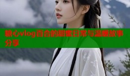 糖心vlog百合的甜蜜日常与温暖故事分享