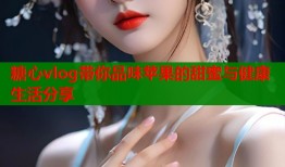 糖心vlog带你品味苹果的甜蜜与健康生活分享