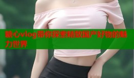 糖心vlog带你探索精致国产好物的魅力世界