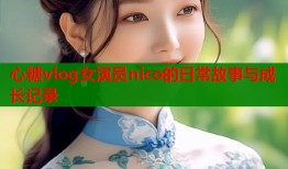 心糖vlog女演员nico的日常故事与成长记录