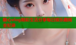 糖心vlog精彩生活分享每日娱乐趣闻全纪录