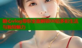 糖心vlog带你全面解锁00后多彩生活与独特魅力