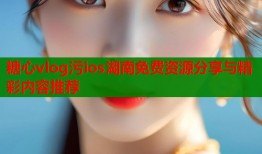 糖心vlog污ios湖南免费资源分享与精彩内容推荐