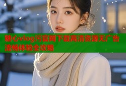 糖心vlog污官网下载高清资源无广告流畅体验全攻略