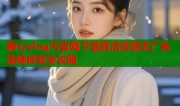 糖心vlog污官网下载高清资源无广告流畅体验全攻略