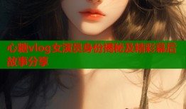 心糖vlog女演员身份揭秘及精彩幕后故事分享