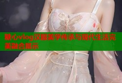 糖心vlog汉服美学传承与现代生活完美融合展示