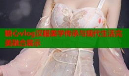 糖心vlog汉服美学传承与现代生活完美融合展示