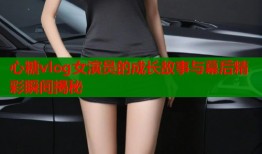心糖vlog女演员的成长故事与幕后精彩瞬间揭秘