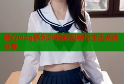 糖心vlog系列28精彩回顾与生活点滴分享