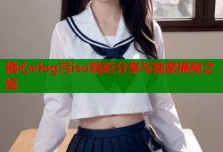 糖心vlog污iso精彩分享与独家揭秘之旅