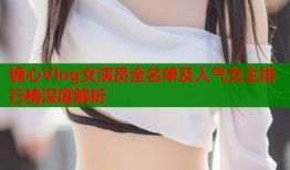 糖心Vlog女演员全名单及人气女主排行榜深度解析