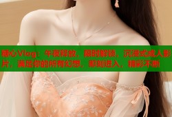 糖心Vlog：午夜释放，限时解锁，沉浸式成人影片，满足你的所有幻想，即刻进入，精彩不断