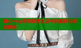 糖心vlog带你探索生活中的美好与感动瞬间
