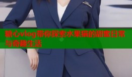 糖心vlog带你探索水果猫的甜蜜日常与奇趣生活
