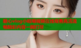 糖心vlog小晗喵视频在线观看高清流畅精彩内容一网打尽