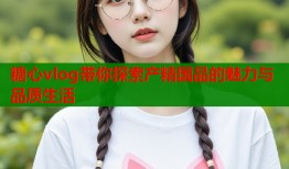 糖心vlog带你探索产精国品的魅力与品质生活