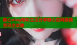 糖心vlog精彩生活分享糖心官网最新资讯全攻略