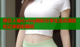 绿巨人糖心vlog精彩分享生活点滴轻松记录精彩瞬间