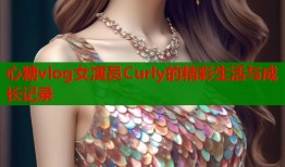 心糖vlog女演员Curly的精彩生活与成长记录