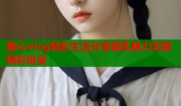 糖心vlog精彩生活分享爆乳魅力无限精彩纷呈