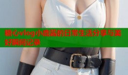 糖心vlog小鹿酱的日常生活分享与美好瞬间记录
