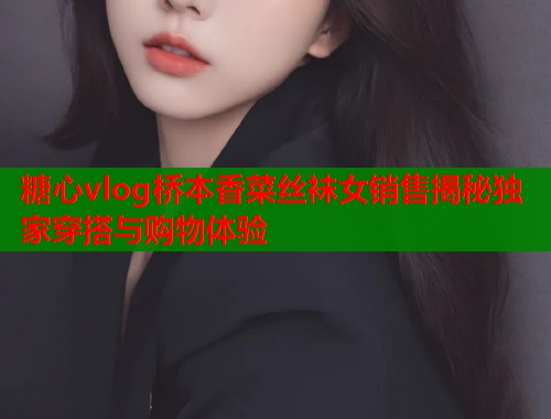 糖心vlog桥本香菜丝袜女销售揭秘独家穿搭与购物体验