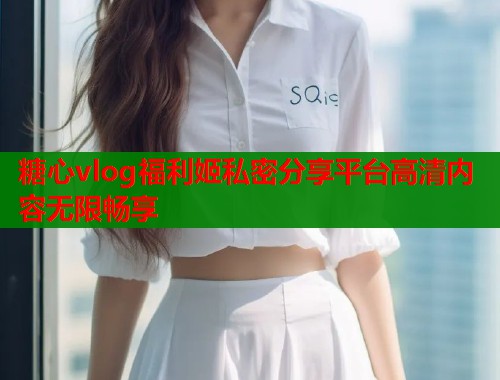 糖心vlog福利姬私密分享平台高清内容无限畅享
