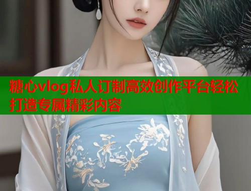 糖心vlog私人订制高效创作平台轻松打造专属精彩内容