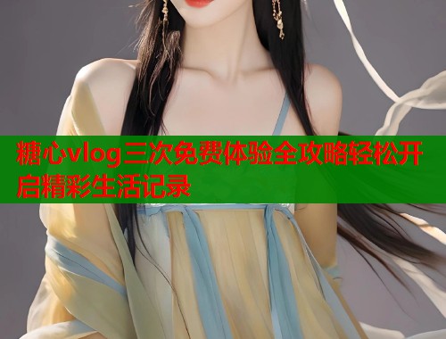 糖心vlog三次免费体验全攻略轻松开启精彩生活记录