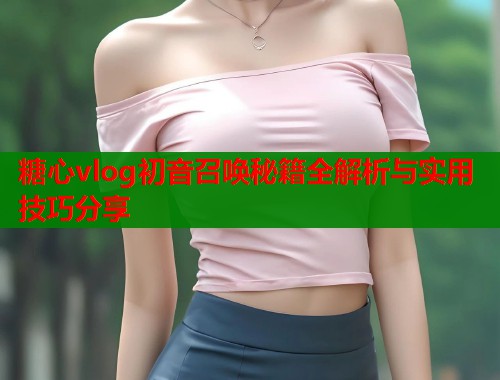 糖心vlog初音召唤秘籍全解析与实用技巧分享