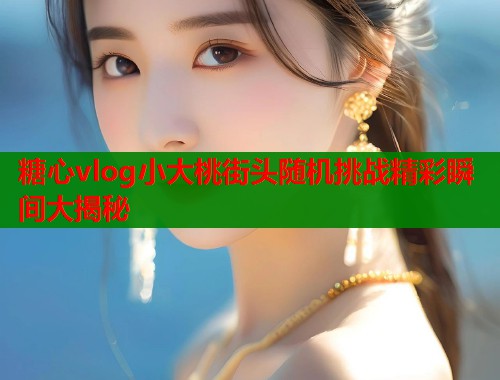 糖心vlog小大桃街头随机挑战精彩瞬间大揭秘