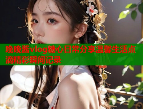 晚晚酱vlog糖心日常分享温馨生活点滴精彩瞬间记录