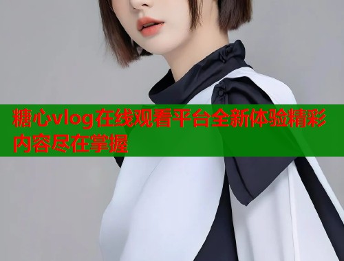 糖心vlog在线观看平台全新体验精彩内容尽在掌握