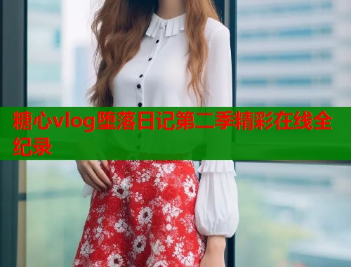 糖心vlog堕落日记第二季精彩在线全纪录