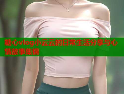糖心vlog小云云的日常生活分享与心情故事集锦